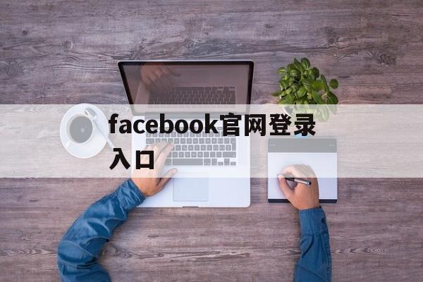 facebook官网登录入口:(facebook怎么做跨境电商)