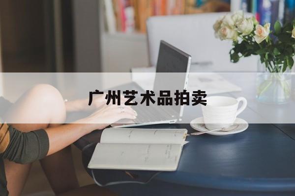 广州艺术品拍卖:(广州拍卖行古董交易中心)