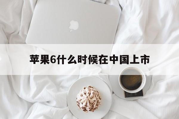 苹果6什么时候在中国上市:(iphone6上市时间及价格)