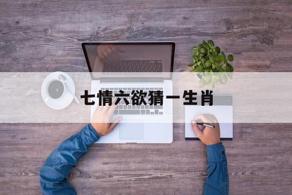 七情六欲猜一生肖:(七情六欲开什么生肖最好)