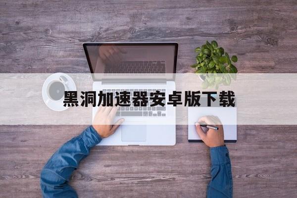 黑洞加速器安卓版下载:(黑洞加速器安卓版4170mb)